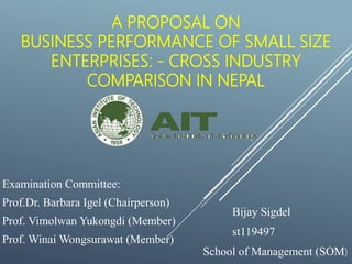 A PROPOSAL ON
BUSINESS PERFORMANCE OF SMALL SIZE
ENTERPRISES: - CROSS INDUSTRY
COMPARISON IN NEPAL
Bijay Sigdel
st119497
School of Management (SOM)
Examination Committee:
Prof.Dr. Barbara Igel (Chairperson)
Prof. Vimolwan Yukongdi (Member)
Prof. Winai Wongsurawat (Member)
 