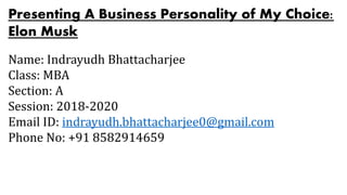 Presenting A Business Personality of My Choice:
Elon Musk
Name: Indrayudh Bhattacharjee
Class: MBA
Section: A
Session: 2018-2020
Email ID: indrayudh.bhattacharjee0@gmail.com
Phone No: +91 8582914659
 