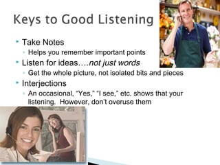  Take Notes 
◦ Helps you remember important points 
 Listen for ideas….not just words 
◦ Get the whole picture, not isolated bits and pieces 
 Interjections 
◦ An occasional, “Yes,” “I see,” etc. shows that your 
listening. However, don’t overuse them 
 