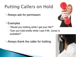  Always ask for permission 
 Examples 
◦ “Would you holding while I get your file?” 
◦ “Can you hold briefly while I see if Mr. Jones is 
available?” 
 Always thank the caller for holding 
 