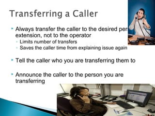  Always transfer the caller to the desired person’s 
extension, not to the operator 
◦ Limits number of transfers 
◦ Saves the caller time from explaining issue again 
 Tell the caller who you are transferring them to 
 Announce the caller to the person you are 
transferring 
 