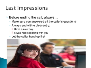  Before ending the call, always… 
◦ Make sure you answered all the caller’s questions 
◦ Always end with e pleasantry: 
 Have a nice day 
 It was nice speaking with you 
◦ Let the caller hand up first 
 