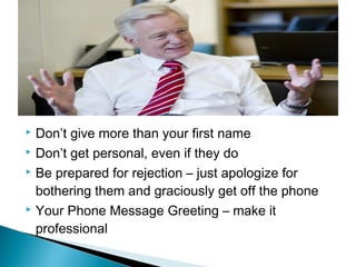  Don’t give more than your first name 
 Don’t get personal, even if they do 
 Be prepared for rejection – just apologize for 
bothering them and graciously get off the phone 
 Your Phone Message Greeting – make it 
professional 
