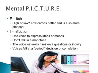  P – itch 
◦ High or low? Low carries better and is also more 
pleasant 
 I – nflection 
◦ Use voice to express ideas or moods 
◦ Don’t talk in a monotone 
◦ The voice naturally rises on a questions or inquiry 
◦ Voices fall at a “period,” decision or completion 
 