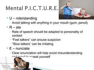  U – nderstanding 
◦ Avoid talking with anything in your mouth (gum, pencil) 
 R – ate 
◦ Rate of speech should be adapted to personality of 
contact 
◦ “Fast talkers” can arouse suspicion 
◦ “Slow talkers” can be irritating 
 E – nunciate 
◦ Clear enunciation will help avoid misunderstanding 
and need to repeat yourself 
 