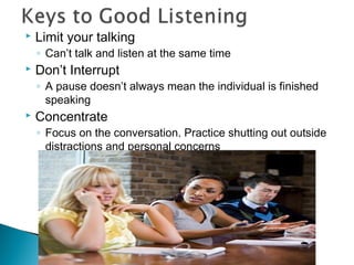  Limit your talking 
◦ Can’t talk and listen at the same time 
 Don’t Interrupt 
◦ A pause doesn’t always mean the individual is finished 
speaking 
 Concentrate 
◦ Focus on the conversation. Practice shutting out outside 
distractions and personal concerns 
 