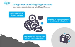 Using a new or existing Skype accountbusinesses can start saving with Skype ManagerSave 20% on your monthly cost with a 12 month subscriptionSave 5% on your monthly cost with a 3 month subscriptionStart calling 24/7 at Skype’s low rates