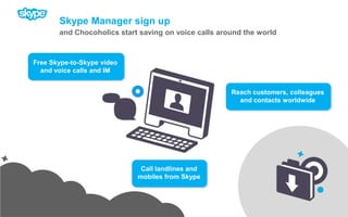 Skype Manager sign upand Chocoholics start saving on voice calls around the worldFree Skype-to-Skype video and voice calls and IMReach customers, colleagues and contacts worldwideCall landlines and mobiles from Skype