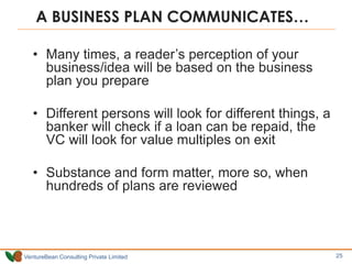 VentureBean Consulting Private Limited
A BUSINESS PLAN COMMUNICATES…
• Many times, a reader’s perception of your
business/idea will be based on the business
plan you prepare
• Different persons will look for different things, a
banker will check if a loan can be repaid, the
VC will look for value multiples on exit
• Substance and form matter, more so, when
hundreds of plans are reviewed
25
 