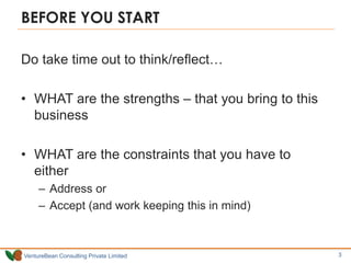 VentureBean Consulting Private Limited
BEFORE YOU START
Do take time out to think/reflect…
• WHAT are the strengths – that you bring to this
business
• WHAT are the constraints that you have to
either
– Address or
– Accept (and work keeping this in mind)
3
 