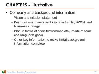 VentureBean Consulting Private Limited
CHAPTERS - Illustrative
• Company and background information
– Vision and mission statement
– Key business drivers and key constraints; SWOT and
business strategy
– Plan in terms of short term/immediate, medium-term
and long term goals
– Other key information to make initial background
information complete
38
 