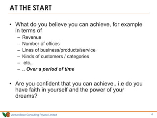 VentureBean Consulting Private Limited
AT THE START
• What do you believe you can achieve, for example
in terms of
– Revenue
– Number of offices
– Lines of business/products/service
– Kinds of customers / categories
– etc..
– .. Over a period of time
• Are you confident that you can achieve.. i.e do you
have faith in yourself and the power of your
dreams?
4
 