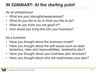VentureBean Consulting Private Limited
IN SUMMARY: At the starting point
As an entrepreneur
• What are your strengths/weaknesses?
• What do you like to do or think you like to do?
• What do you think you are good in?
• How would you bring this into your business?
As a business
• Have you thought about the business model?
• Have you thought about the soft issues such as team
dynamics, roles and responsibilities, leadership plan?
• Have you thought about your business plan structure?
• Have you thought about who will read/review your plan?
50
 