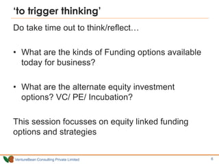 VentureBean Consulting Private Limited
‘to trigger thinking’
Do take time out to think/reflect…
• What are the kinds of Funding options available
today for business?
• What are the alternate equity investment
options? VC/ PE/ Incubation?
This session focusses on equity linked funding
options and strategies
6
 