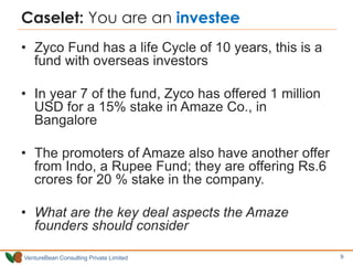 VentureBean Consulting Private Limited
Caselet: You are an investee
• Zyco Fund has a life Cycle of 10 years, this is a
fund with overseas investors
• In year 7 of the fund, Zyco has offered 1 million
USD for a 15% stake in Amaze Co., in
Bangalore
• The promoters of Amaze also have another offer
from Indo, a Rupee Fund; they are offering Rs.6
crores for 20 % stake in the company.
• What are the key deal aspects the Amaze
founders should consider
9
 
