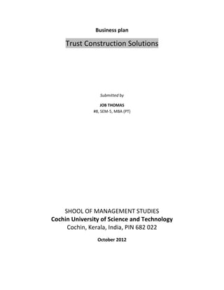 Business plan

     Trust Construction Solutions




                 Submitted by

                  JOB THOMAS
              #8, SEM-5, MBA (PT)




    SHOOL OF MANAGEMENT STUDIES
Cochin University of Science and Technology
     Cochin, Kerala, India, PIN 682 022
                October 2012
 