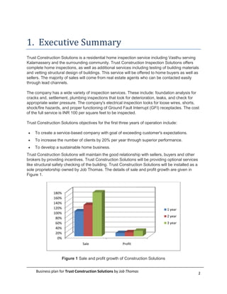 1. Executive Summary
Trust Construction Solutions is a residential home inspection service including Vasthu serving
Kalamassery and the surrounding community. Trust Construction Inspection Solutions offers
complete home inspections, as well as additional services including testing of building materials
and vetting structural design of buildings. This service will be offered to home buyers as well as
sellers. The majority of sales will come from real estate agents who can be contacted easily
through lead channels.

The company has a wide variety of inspection services. These include: foundation analysis for
cracks and, settlement, plumbing inspections that look for deterioration, leaks, and check for
appropriate water pressure. The company's electrical inspection looks for loose wires, shorts,
shock/fire hazards, and proper functioning of Ground Fault Interrupt (GFI) receptacles. The cost
of the full service is INR 100 per square feet to be inspected.

Trust Construction Solutions objectives for the first three years of operation include:

    To create a service-based company with goal of exceeding customer's expectations.
    To increase the number of clients by 20% per year through superior performance.
    To develop a sustainable home business.
Trust Construction Solutions will maintain the good relationship with sellers, buyers and other
brokers by providing incentives. Trust Construction Solutions will be providing optional services
like structural safety checking of the building. Trust Construction Solutions will be installed as a
sole proprietorship owned by Job Thomas. The details of sale and profit growth are given in
Figure 1.



               180%
               160%
               140%
               120%                                                               1 year
               100%
                                                                                  2 year
                80%
                60%                                                               3 year
                40%
                20%
                 0%
                                 Sale                   Profit



                      Figure 1 Sale and profit growth of Construction Solutions


     Business plan for Trust Construction Solutions by Job Thomas                                      2
 