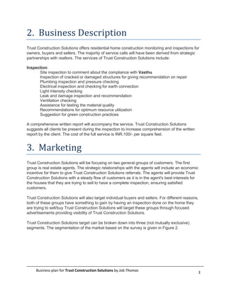 2. Business Description
Trust Construction Solutions offers residential home construction monitoring and inspections for
owners, buyers and sellers. The majority of service calls will have been derived from strategic
partnerships with realtors. The services of Trust Construction Solutions include:

Inspection:
      Site inspection to comment about the compliance with Vasthu
      Inspection of cracked or damaged structures for giving recommendation on repair
      Plumbing inspection and pressure checking
      Electrical inspection and checking for earth connection
      Light intensity checking
      Leak and damage inspection and recommendation
      Ventilation checking
      Assistance for testing the material quality
      Recommendations for optimum resource utilization
      Suggestion for green construction practices

A comprehensive written report will accompany the service. Trust Construction Solutions
suggests all clients be present during the inspection to increase comprehension of the written
report by the client. The cost of the full service is INR.100/- per square feet.


3. Marketing
Trust Construction Solutions will be focusing on two general groups of customers. The first
group is real estate agents. The strategic relationships with the agents will include an economic
incentive for them to give Trust Construction Solutions referrals. The agents will provide Trust
Construction Solutions with a steady flow of customers as it is in the agent's best interests for
the houses that they are trying to sell to have a complete inspection, ensuring satisfied
customers.

Trust Construction Solutions will also target individual buyers and sellers. For different reasons,
both of these groups have something to gain by having an inspection done on the home they
are trying to sell/buy Trust Construction Solutions will target these groups through focused
advertisements providing visibility of Trust Construction Solutions.

Trust Construction Solutions target can be broken down into three (not mutually exclusive)
segments. The segmentation of the market based on the survey is given in Figure 2.




     Business plan for Trust Construction Solutions by Job Thomas                                 3
 