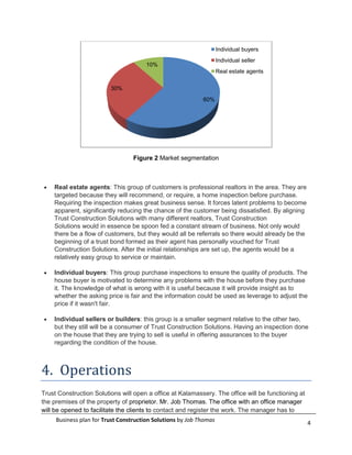 Individual buyers
                                                                    Individual seller
                                       10%
                                                                    Real estate agents

                         30%
                                                            60%




                                  Figure 2 Market segmentation



    Real estate agents: This group of customers is professional realtors in the area. They are
    targeted because they will recommend, or require, a home inspection before purchase.
    Requiring the inspection makes great business sense. It forces latent problems to become
    apparent, significantly reducing the chance of the customer being dissatisfied. By aligning
    Trust Construction Solutions with many different realtors, Trust Construction
    Solutions would in essence be spoon fed a constant stream of business. Not only would
    there be a flow of customers, but they would all be referrals so there would already be the
    beginning of a trust bond formed as their agent has personally vouched for Trust
    Construction Solutions. After the initial relationships are set up, the agents would be a
    relatively easy group to service or maintain.

    Individual buyers: This group purchase inspections to ensure the quality of products. The
    house buyer is motivated to determine any problems with the house before they purchase
    it. The knowledge of what is wrong with it is useful because it will provide insight as to
    whether the asking price is fair and the information could be used as leverage to adjust the
    price if it wasn't fair.

    Individual sellers or builders: this group is a smaller segment relative to the other two,
    but they still will be a consumer of Trust Construction Solutions. Having an inspection done
    on the house that they are trying to sell is useful in offering assurances to the buyer
    regarding the condition of the house.



4. Operations
Trust Construction Solutions will open a office at Kalamassery. The office will be functioning at
the premises of the property of proprietor. Mr. Job Thomas. The office with an office manager
will be opened to facilitate the clients to contact and register the work. The manager has to
     Business plan for Trust Construction Solutions by Job Thomas                                   4
 