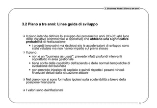 Il piano intende definire lo sviluppo dei prossimi tre anni (03-05) alla luce delle iniziative (commerciali e operative) che  abbiano una significativa probabilità  di realizzazione i progetti innovativi ma rischiosi e/o le accelerazioni di sviluppo sono state valutate ma non hanno impatto sul piano stesso  Il piano: non è un &quot;business as usual&quot;: prevede infatti profondi interventi soprattutto in area gestionale tiene conto delle capability dell'azienda e delle normali tempistiche di evoluzione del business non prevede iniezioni di capitale e quindi rispetta i pesanti vincoli finanziari dettati dalla situazione attuale Nel piano non si sono formulate ipotesi sulla sostenibilità a breve della posizione finanziaria  I valori sono deinflazionati 3.2 Piano a tre anni: Linee guida di sviluppo 3. Business Model - Piano a tre anni 