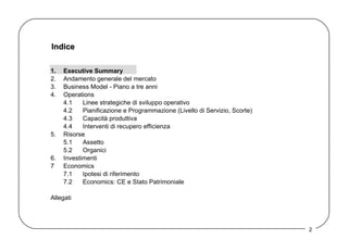 Indice 1. Executive Summary 2. Andamento generale del mercato 3. Business Model - Piano a tre anni  4. Operations 4.1 Linee strategiche di sviluppo operativo 4.2 Pianificazione e Programmazione (Livello di Servizio, Scorte) 4.3 Capacità produttiva 4.4 Interventi di recupero efficienza 5. Risorse 5.1 Assetto  5.2 Organici 6. Investimenti 7 Economics 7.1 Ipotesi di riferimento 7.2 Economics: CE e Stato Patrimoniale Allegati 
