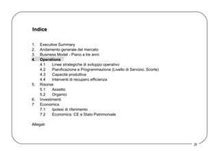 Indice 1. Executive Summary 2. Andamento generale del mercato 3. Business Model - Piano a tre anni  4. Operations 4.1 Linee strategiche di sviluppo operativo 4.2 Pianificazione e Programmazione (Livello di Servizio, Scorte) 4.3 Capacità produttiva 4.4 Interventi di recupero efficienza 5. Risorse 5.1 Assetto  5.2 Organici 6. Investimenti 7 Economics 7.1 Ipotesi di riferimento 7.2 Economics: CE e Stato Patrimoniale Allegati 