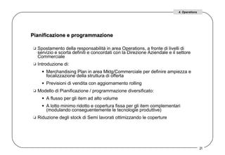 Spostamento della responsabilità in area Operations, a fronte di livelli di servizio e scorta definiti e concordati con la Direzione Aziendale e il settore Commerciale  Introduzione di:  Merchandising Plan in area Mktg/Commerciale per definire ampiezza e focalizzazione della struttura di offerta  Previsioni di vendita con aggiornamento rolling  Modello di Pianificazione / programmazione diversificato:  A flusso per gli item ad alto volume  A lotto minimo ridotto e copertura fissa per gli item complementari (modulando conseguentemente le tecnologie produttive)  Riduzione degli stock di Semi lavorati ottimizzando le coperture  Pianificazione e programmazione  4. Operations 