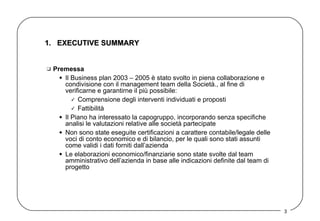 1.  EXECUTIVE SUMMARY Premessa  Il Business plan 2003 – 2005 è stato svolto in piena collaborazione e condivisione con il management team della Società., al fine di verificarne e garantirne il più possibile: Comprensione degli interventi individuati e proposti  Fattibilità Il Piano ha interessato la capogruppo, incorporando senza specifiche analisi le valutazioni relative alle società partecipate  Non sono state eseguite certificazioni a carattere contabile/legale delle voci di conto economico e di bilancio, per le quali sono stati assunti come validi i dati forniti dall’azienda  Le elaborazioni economico/finanziarie sono state svolte dal team amministrativo dell’azienda in base alle indicazioni definite dal team di progetto  