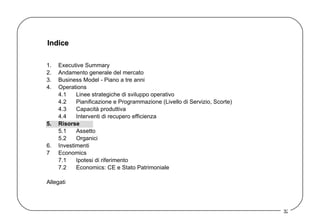 Indice 1. Executive Summary 2. Andamento generale del mercato 3. Business Model - Piano a tre anni  4. Operations 4.1 Linee strategiche di sviluppo operativo 4.2 Pianificazione e Programmazione (Livello di Servizio, Scorte) 4.3 Capacità produttiva 4.4 Interventi di recupero efficienza 5. Risorse 5.1 Assetto  5.2 Organici 6. Investimenti 7 Economics 7.1 Ipotesi di riferimento 7.2 Economics: CE e Stato Patrimoniale Allegati 