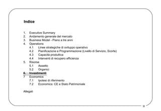 Indice 1. Executive Summary 2. Andamento generale del mercato 3. Business Model - Piano a tre anni  4. Operations 4.1 Linee strategiche di sviluppo operativo 4.2 Pianificazione e Programmazione (Livello di Servizio, Scorte) 4.3 Capacità produttiva 4.4 Interventi di recupero efficienza 5. Risorse 5.1 Assetto  5.2 Organici 6. Investimenti 7 Economics 7.1 Ipotesi di riferimento 7.2 Economics: CE e Stato Patrimoniale Allegati 