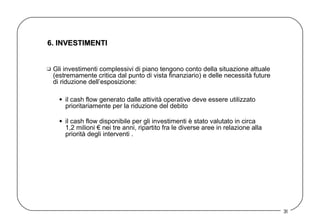 6. INVESTIMENTI  Gli investimenti complessivi di piano tengono conto della situazione attuale (estremamente critica dal punto di vista finanziario) e delle necessità future di riduzione dell’esposizione: il cash flow generato dalle attività operative deve essere utilizzato prioritariamente per la riduzione del debito   il cash flow disponibile per gli investimenti è stato valutato in circa  1,2 milioni € nei tre anni, ripartito fra le diverse aree in relazione alla priorità degli interventi .  