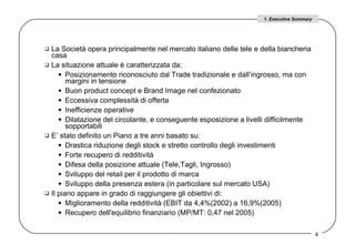 La Società opera principalmente nel mercato italiano delle tele e della biancheria casa La situazione attuale è caratterizzata da:  Posizionamento riconosciuto dal Trade tradizionale e dall’ingrosso, ma con margini in tensione Buon product concept e Brand Image nel confezionato Eccessiva complessità di offerta Inefficienze operative  Dilatazione del circolante, e conseguente esposizione a livelli difficilmente sopportabili  E’ stato definito un Piano a tre anni basato su:  Drastica riduzione degli stock e stretto controllo degli investimenti  Forte recupero di redditività Difesa della posizione attuale (Tele,Tagli, Ingrosso) Sviluppo del retail per il prodotto di marca Sviluppo della presenza estera (in particolare sul mercato USA)  Il piano appare in grado di raggiungere gli obiettivi di: Miglioramento della redditività (EBIT da 4,4%(2002) a 16,9%(2005) Recupero dell'equilibrio finanziario (MP/MT: 0,47 nel 2005)  1. Executive Summary 