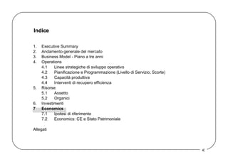Indice 1. Executive Summary 2. Andamento generale del mercato 3. Business Model - Piano a tre anni  4. Operations 4.1 Linee strategiche di sviluppo operativo 4.2 Pianificazione e Programmazione (Livello di Servizio, Scorte) 4.3 Capacità produttiva 4.4 Interventi di recupero efficienza 5. Risorse 5.1 Assetto  5.2 Organici 6. Investimenti 7 Economics 7.1 Ipotesi di riferimento 7.2 Economics: CE e Stato Patrimoniale Allegati 