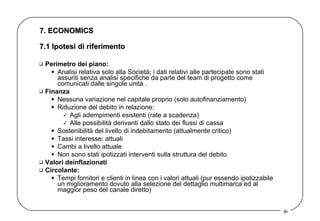 7. ECONOMICS Perimetro dei piano:   Analisi relativa solo alla Società; i dati relativi alle partecipate sono stati assunti senza analisi specifiche da parte del team di progetto come comunicati dalle singole unità .  Finanza Nessuna variazione nel capitale proprio (solo autofinanziamento)  Riduzione del debito in relazione:  Agli adempimenti esistenti (rate a scadenza) Alle possibilità derivanti dallo stato dei flussi di cassa  Sostenibilità del livello di indebitamento (attualmente critico) Tassi interesse: attuali  Cambi a livello attuale Non sono stati ipotizzati interventi sulla struttura del debito  Valori deinflazionati   Circolante:   Tempi fornitori e clienti in linea con i valori attuali (pur essendo ipotizzabile un miglioramento dovuto alla selezione del dettaglio multimarca ed al maggior peso del canale diretto) 7.1 Ipotesi di riferimento  
