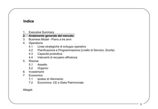 Indice 1. Executive Summary 2. Andamento generale del mercato 3. Business Model - Piano a tre anni  4. Operations 4.1 Linee strategiche di sviluppo operativo 4.2 Pianificazione e Programmazione (Livello di Servizio, Scorte) 4.3 Capacità produttiva 4.4 Interventi di recupero efficienza 5. Risorse 5.1 Assetto  5.2 Organici 6. Investimenti 7 Economics 7.1 Ipotesi di riferimento 7.2 Economics: CE e Stato Patrimoniale Allegati 