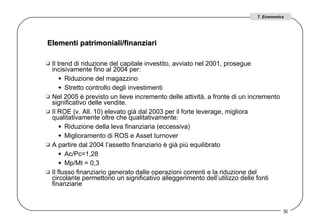 Elementi patrimoniali/finanziari  Il trend di riduzione del capitale investito, avviato nel 2001, prosegue incisivamente fino al 2004 per:  Riduzione del magazzino Stretto controllo degli investimenti  Nel 2005 è previsto un lieve incremento delle attività, a fronte di un incremento significativo delle vendite.  Il ROE (v. All. 10) elevato già dal 2003 per il forte leverage, migliora qualitativamente oltre che qualitativamente: Riduzione della leva finanziaria (eccessiva)  Miglioramento di ROS e Asset turnover A partire dal 2004 l’assetto finanziario è già più equilibrato  Ac/Pc=1,28 Mp/Mt = 0,3 Il flusso finanziario generato dalle operazioni correnti e la riduzione del circolante permettono un significativo alleggerimento dell’utilizzo delle fonti finanziarie 7. Economics 
