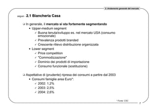 In generale, il  mercato si sta fortemente segmentando Upper-medium segment Buona tenuta/sviluppo es. nel mercato USA (consumo emozionale) Prevalenza prodotti branded Crescente rilievo distribuzione organizzata Lower segment Price competition &quot;Commodizzazione&quot; Dominio dei prodotti di importazione Consumo funzionale (sostituzione) Aspettative di (prudente) ripresa dei consumi a partire dal 2003 Consumi famiglie area Euro*:  2002: 1,2% 2003: 2,5% 2004: 2,6% segue -   2.1 Biancheria Casa * Fonte: CSC 2. Andamento generale del mercato 