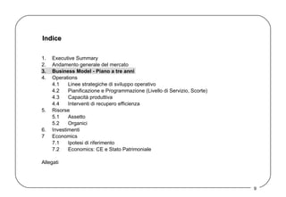 Indice 1. Executive Summary 2. Andamento generale del mercato 3. Business Model - Piano a tre anni   4. Operations 4.1 Linee strategiche di sviluppo operativo 4.2 Pianificazione e Programmazione (Livello di Servizio, Scorte) 4.3 Capacità produttiva 4.4 Interventi di recupero efficienza 5. Risorse 5.1 Assetto  5.2 Organici 6. Investimenti 7 Economics 7.1 Ipotesi di riferimento 7.2 Economics: CE e Stato Patrimoniale Allegati 
