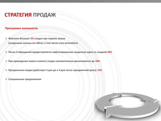 СТРАТЕГИЯ ПРОДАЖ

Программа лояльности:


 Welcome discount: 5% скидка при первом заказе
  (скидочные купоны на сайтах, в том числе cross-promotion)


 После 3 обращений предоставляется эмбоссированная скидочная карта со скидкой 10%


 При приведении нового клиента скидка автоматически увеличивается до 10%


 Праздничная скидка (действует 3 дня до и 4 дня после праздничной даты): 15%


 Специальные предложения
 
