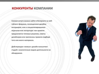КОНКУРЕНТЫ КОМПАНИИ


Схожие услуги можно найти в Интернете на веб-
сайтах и форумах, посвященных дизайну
интерьеров, или в специализированных
журналах или литературе: как правило
предлагаются типовые решения, советы
дизайнеров или прописаны правила подбора
того или иного материала.


Действующих «живых» дизайн-консалтинг
студий с аналогичным видом деятельности не
обнаружено.
 