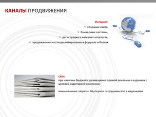 КАНАЛЫ ПРОДВИЖЕНИЯ
                                                   Интернет:
                                            создание сайта,
                                        баннерные системы,
                           регистрация в интернет-каталогах,
        продвижение на специализированных форумах и блогах




                          СМИ:
                          при наличии бюджета: размещение прямой рекламы в изданиях с
                          целевой аудиторией компании;

                          минимальные затраты: бартерное сотрудничество с изданиями
 