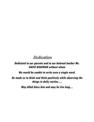 Dedication
  Dedicated to our parents and to our beloved teacher Mr.
              HAFIZ GHUFRAN without whom
     We would be unable to write even a single word.
He made us to think and think positively while observing the
                 things in daily routine….
       May Allah bless him and may he live long…
 