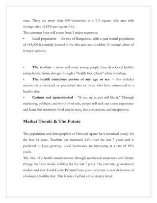 state. There are more than 400 businesses in a 1/4 square mile area with
average sales of $330 per square foot.
The customer base will come from 3 major segments;
•         Local population -- the city of Bangalore.. with a year-round population
of 145,000 is centrally located in the this area and is within 15 minutes drive of
8 major suburbs.



•         The student -- more and more young people have developed healthy
eating habits. Some also go through a "health food phase" while in college.
•         The health conscious person of any age or sex -- this includes
anyone on a restricted or prescribed diet or those who have committed to a
healthy diet.
•         Curious and open-minded -- "if you try it, you will like it." Through
marketing, publicity, and word-of-mouth, people will seek out a new experience
and learn that nutritious food can be tasty, fun, convenient, and inexpensive.


Market Trends & The Future

The population and demographics of Harvard square have remained steady for
the last 14 years. Tourism has increased 24% over the last 3 years and is
predicted to keep growing. Local businesses are increasing at a rate of 18%
yearly.
The idea of a health consciousness through nutritional awareness and dietary
change has been slowly building for the last 7 years. The extensive government
studies and new Food Guide Pyramid have given everyone a new definition of
a balanced, healthy diet. This is not a fad but a true dietary trend
 