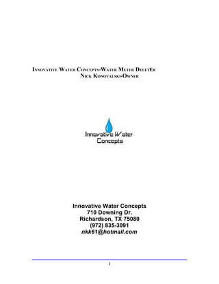 INNOVATIVE WATER CONCEPTS-WATER METER DELETER
                  NICK KONOVALSKI-OWNER




              Innovative Water Concepts
                    710 Downing Dr.
                 Richardson, TX 75080
                     (972) 835-3091
                 nkk61@hotmail.com




                            i
 