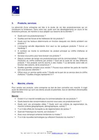 3.       Produits, services

La pérennité d'une entreprise est liée à la durée de vie des produits/services qui en
constituent le fondement. Dans votre cas, quels sont les développements en cours et les
évolutions prévues, de manière à vous adapter aux besoins de la clientèle ?

     •   Quels sont vos produits/services ?
     •   Quelles sont les forces et les faiblesses de vos produits ?
     •   Quels sont les facteurs déterminants en fonction desquels vos clients achètent vos
         produits ?
     •   L'entreprise est-elle dépendante d'un seul ou de quelques produits ? Est-ce un
         handicap ?
     •   A combien se monte la contribution du produit principal au chiffre d'affaires et
         bénéfice ?
     •   Qu'avez-vous prévu pour faire évoluer vos produits ?
     •   Depuis combien de temps vos produits/services sont-ils commercialisés ? Quelle est
         l'évolution du chiffre d'affaires par produit ? Quel est le cycle de vie des différents
         produits ? Vos produits sont-ils soumis à des modes ? La demande varie-t-elle en
         fonction des saisons, de la conjoncture ?
     •   Quelles quantités comptez-vous vendre ? Pouvez-vous estimer les parts de marché
         que vous pouvez atteindre ?
     •   Offrez-vous un service après-vente ? Quelle est la part de ce service dans le chiffre
         d'affaires ? Quelles charges représente-t-il ?



4.       Marché, clients

Pour vendre ses produits, votre entreprise se doit de bien connaître son marché. Il s'agit
aussi de déterminer qui sont vos clients actuels et potentiels, tout en identifiant d'éventuelles
dépendances.

Marché :
   • Existe-t-il un marché rentable pour la commercialisation de vos produits ?
   • Quels besoins des consommateurs couvrez-vous avec vos produits/services ?
   • Quels sont vos principales cibles ? Quels sont vos critères de segmentation du
      marché (critères géographiques, démographiques, autres) ?
   • Y a-t-il des effets de monopole ou de réglementation de secteur ?
   • Quel est l'historique du marché, son évolution ?
   • Avez-vous remarqué certaines tendances ou modes ?
   • Y a-t-il de nouvelles technologies qui affectent l’évolution du marché ?




                                                        Re-Créer
            Tél. : 0811 46 47 17 – Fax : 0811 46 47 18 – Email : info@re-creer.com – Site : www.re-creer.com
 