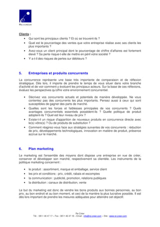 Clients :
    • Qui sont les principaux clients ? Et où se trouvent-ils ?
    • Quel est le pourcentage des ventes que votre entreprise réalise avec ses clients les
       plus importants ?
    • Avez-vous un client principal dont le pourcentage de chiffre d’affaires est fortement
       élevé ? Sa perte risque-t-elle de mettre en péril votre société ?
    • Y a-t-il des risques de pertes sur débiteurs ?



5.       Entreprises et produits concurrents

La concurrence représente une base très importante de comparaison et de réflexion
stratégique. Dès lors, il importe de prendre le temps de vous situer dans votre branche
d'activité et de voir comment y évoluent les principaux acteurs. Sur la base de ces réflexions,
évaluez les perspectives qu’offre votre environnement concurrentiel.

     •   Décrivez vos concurrents actuels et potentiels de manière développée. Ne vous
         contentez pas des concurrents les plus importants. Pensez aussi à ceux qui sont
         susceptibles de gagner des parts de marché.
     •   Quelles sont les forces et faiblesses principales de vos concurrents ? Quels
         avantages concurrentiels essentiels possèdent-ils ? Quelle politique de produit
         adoptent-ils ? Quel est leur niveau de prix ?
     •   Existe-t-il un risque d'apparition de nouveaux produits en concurrence directe avec
         le(s) vôtre(s) ? Ou de produits de substitution ?
     •   Comment réagirez-vous face aux stratégies suivantes de vos concurrents : réduction
         de prix, développements technologiques, innovation en matière de produit, présence
         accrue sur le marché.



6.       Plan marketing

Le marketing est l'ensemble des moyens dont dispose une entreprise en vue de créer,
conserver et développer son marché, respectivement sa clientèle. Les instruments de la
politique marketing concernent :

     •   le produit : assortiment, marque et emballage, service client
     •   les prix et conditions : prix, crédit, rabais et escomptes
     •   la communication : publicité, promotion, relations publiques
     •   la distribution : canaux de distribution, vente

Le but du marketing est donc de vendre les bons produits aux bonnes personnes, au bon
prix, au bon endroit et au bon moment, et ceci de la manière la plus lucrative possible. Il est
dès lors important de prendre les mesures adéquates pour atteindre cet objectif.




                                                        Re-Créer
            Tél. : 0811 46 47 17 – Fax : 0811 46 47 18 – Email : info@re-creer.com – Site : www.re-creer.com
 