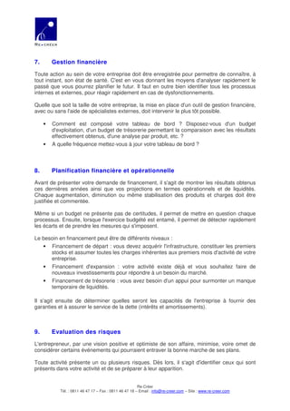 7.       Gestion financière

Toute action au sein de votre entreprise doit être enregistrée pour permettre de connaître, à
tout instant, son état de santé. C'est en vous donnant les moyens d'analyser rapidement le
passé que vous pourrez planifier le futur. Il faut en outre bien identifier tous les processus
internes et externes, pour réagir rapidement en cas de dysfonctionnements.

Quelle que soit la taille de votre entreprise, la mise en place d'un outil de gestion financière,
avec ou sans l'aide de spécialistes externes, doit intervenir le plus tôt possible.

     •   Comment est composé votre tableau de bord ? Disposez-vous d'un budget
         d'exploitation, d'un budget de trésorerie permettant la comparaison avec les résultats
         effectivement obtenus, d'une analyse par produit, etc. ?
     •   A quelle fréquence mettez-vous à jour votre tableau de bord ?



8.       Planification financière et opérationnelle

Avant de présenter votre demande de financement, il s'agit de montrer les résultats obtenus
ces dernières années ainsi que vos projections en termes opérationnels et de liquidités.
Chaque augmentation, diminution ou même stabilisation des produits et charges doit être
justifiée et commentée.

Même si un budget ne présente pas de certitudes, il permet de mettre en question chaque
processus. Ensuite, lorsque l'exercice budgété est entamé, il permet de détecter rapidement
les écarts et de prendre les mesures qui s'imposent.

Le besoin en financement peut être de différents niveaux :
   • Financement de départ : vous devez acquérir l'infrastructure, constituer les premiers
      stocks et assumer toutes les charges inhérentes aux premiers mois d'activité de votre
      entreprise.
   • Financement d'expansion : votre activité existe déjà et vous souhaitez faire de
      nouveaux investissements pour répondre à un besoin du marché.
   • Financement de trésorerie : vous avez besoin d'un appui pour surmonter un manque
      temporaire de liquidités.

Il s'agit ensuite de déterminer quelles seront les capacités de l'entreprise à fournir des
garanties et à assurer le service de la dette (intérêts et amortissements).



9.       Evaluation des risques

L'entrepreneur, par une vision positive et optimiste de son affaire, minimise, voire omet de
considérer certains événements qui pourraient entraver la bonne marche de ses plans.

Toute activité présente un ou plusieurs risques. Dès lors, il s'agit d'identifier ceux qui sont
présents dans votre activité et de se préparer à leur apparition.


                                                        Re-Créer
            Tél. : 0811 46 47 17 – Fax : 0811 46 47 18 – Email : info@re-creer.com – Site : www.re-creer.com
 
