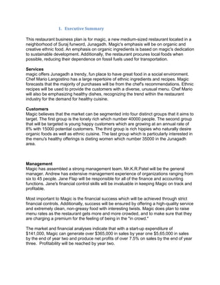1. Executive Summary

This restaurant business plan is for magic, a new medium-sized restaurant located in a
neighborhood of Suraj funword, Junagadh. Magic's emphasis will be on organic and
creative ethnic food. An emphasis on organic ingredients is based on magic's dedication
to sustainable development. Additionally, the restaurant procures local foods when
possible, reducing their dependence on fossil fuels used for transportation.

Services
magic offers Junagadh a trendy, fun place to have great food in a social environment.
Chef Mario Langostino has a large repertoire of ethnic ingredients and recipes. Magic
forecasts that the majority of purchases will be from the chef's recommendations. Ethnic
recipes will be used to provide the customers with a diverse, unusual menu. Chef Mario
will also be emphasizing healthy dishes, recognizing the trend within the restaurant
industry for the demand for healthy cuisine.

Customers
Magic believes that the market can be segmented into four distinct groups that it aims to
target. The first group is the lonely rich which number 40000 people. The second group
that will be targeted is young happy customers which are growing at an annual rate of
8% with 15000 potential customers. The third group is rich hippies who naturally desire
organic foods as well as ethnic cuisine. The last group which is particularly interested in
the menu's healthy offerings is dieting women which number 35000 in the Junagadh
area.



Management
Magic has assembled a strong management team. Mr.K.R.Patel will be the general
manager. Andrew has extensive management experience of organizations ranging from
six to 45 people. Jane Flap will be responsible for all of the finance and accounting
functions. Jane's financial control skills will be invaluable in keeping Magic on track and
profitable.

Most important to Magic is the financial success which will be achieved through strict
financial controls. Additionally, success will be ensured by offering a high-quality service
and extremely clean, non-greasy food with interesting twists. Magic does plan to raise
menu rates as the restaurant gets more and more crowded, and to make sure that they
are charging a premium for the feeling of being in the "in crowd."

The market and financial analyses indicate that with a start-up expenditure of
$141,000, Magic can generate over $365,000 in sales by year one $5,65,000 in sales
by the end of year two and produce net profits of over 7.5% on sales by the end of year
three. Profitability will be reached by year two.
 