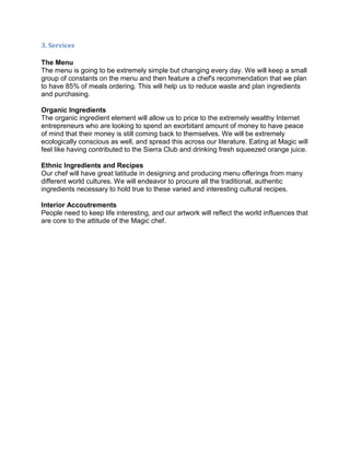 3. Services

The Menu
The menu is going to be extremely simple but changing every day. We will keep a small
group of constants on the menu and then feature a chef's recommendation that we plan
to have 85% of meals ordering. This will help us to reduce waste and plan ingredients
and purchasing.

Organic Ingredients
The organic ingredient element will allow us to price to the extremely wealthy Internet
entrepreneurs who are looking to spend an exorbitant amount of money to have peace
of mind that their money is still coming back to themselves. We will be extremely
ecologically conscious as well, and spread this across our literature. Eating at Magic will
feel like having contributed to the Sierra Club and drinking fresh squeezed orange juice.

Ethnic Ingredients and Recipes
Our chef will have great latitude in designing and producing menu offerings from many
different world cultures. We will endeavor to procure all the traditional, authentic
ingredients necessary to hold true to these varied and interesting cultural recipes.

Interior Accoutrements
People need to keep life interesting, and our artwork will reflect the world influences that
are core to the attitude of the Magic chef.
 