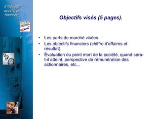 Objectifs visés (5 pages).  Les parts de marché visées.  Les objectifs financiers (chiffre d'affaires et résultat).  Évaluation du point mort de la société, quand sera-t-il atteint, perspective de rémunération des actionnaires, etc...  